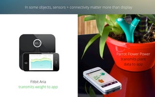 In some objects, sensors + connectivity matter more than display
Fitbit Aria
transmits weight to app
Parrot Flower Power
transmits plant
data to app
 