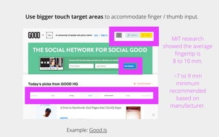 Use bigger touch target areas to accommodate ﬁnger / thumb input.
Example: Good.is
MIT research
showed the average
ﬁngertip is
8 to 10 mm.
~7 to 9 mm
minimum
recommended
based on
manufacturer.
 