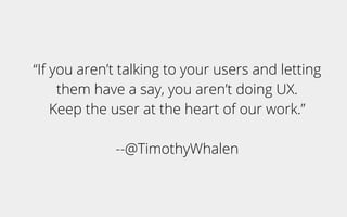“If you aren’t talking to your users and letting
them have a say, you aren’t doing UX.
Keep the user at the heart of our work.”
--@TimothyWhalen
 