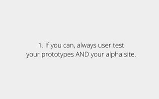 1. If you can, always user test
your prototypes AND your alpha site.
 