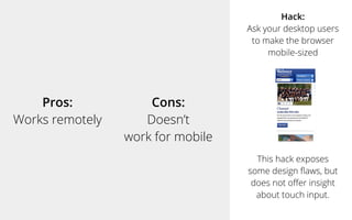 Pros:
Works remotely
Cons:
Doesn’t
work for mobile
Hack:
Ask your desktop users
to make the browser
mobile-sized
This hack exposes
some design ﬂaws, but
does not oﬀer insight
about touch input.
 