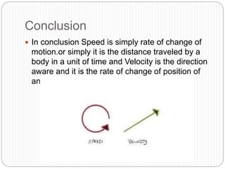 Conclusion
 In conclusion Speed is simply rate of change of
motion.or simply it is the distance traveled by a
body in a unit of time and Velocity is the direction
aware and it is the rate of change of position of
an object.
 