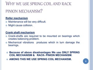 WHY WE USE SPRING COIL AND RACK
PINION MECHANISM?
Roller mechanism
 Maintenance will be very difficult.
 Might cause collision.
Crank shaft mechanism
 Crank-shafts are required to be mounted on bearings which
creates balancing problem.
 Mechanical vibrations produces which in turn damage the
bearings.
 Because of above disadvantages We use ONLY SPRING
COIL MECHANISM & RACK- PINION MECHANISM.
 AMONG THIS WE USE SPRING COIL MECHANISM.
8
 