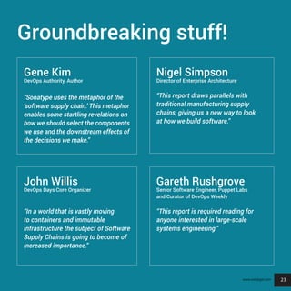 23
Groundbreaking stuff!
Gene Kim
DevOps Authority, Author
“Sonatype uses the metaphor of the
‘software supply chain.’ This metaphor
enables some startling revelations on
how we should select the components
we use and the downstream effects of
the decisions we make.”
John Willis
DevOps Days Core Organizer
“In a world that is vastly moving
to containers and immutable
infrastructure the subject of Software
Supply Chains is going to become of
increased importance.”
Nigel Simpson
Director of Enterprise Architecture
“This report draws parallels with
traditional manufacturing supply
chains, giving us a new way to look
at how we build software.”
Gareth Rushgrove
Senior Software Engineer, Puppet Labs
and Curator of DevOps Weekly
“This report is required reading for
anyone interested in large-scale
systems engineering.”
23www.sonatype.com
 