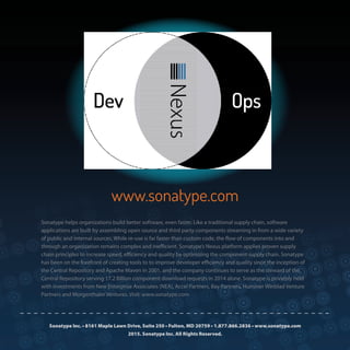 26
Sonatype Inc. • 8161 Maple Lawn Drive, Suite 250 • Fulton, MD 20759 • 1.877.866.2836 • www.sonatype.com
2015. Sonatype Inc. All Rights Reserved.
Sonatype helps organizations build better software, even faster. Like a traditional supply chain, software
applications are built by assembling open source and third party components streaming in from a wide variety
of public and internal sources. While re-use is far faster than custom code, the flow of components into and
through an organization remains complex and inefficient. Sonatype’s Nexus platform applies proven supply
chain principles to increase speed, efficiency and quality by optimizing the component supply chain. Sonatype
has been on the forefront of creating tools to to improve developer efficiency and quality since the inception of
the Central Repository and Apache Maven in 2001, and the company continues to serve as the steward of the
Central Repository serving 17.2 Billion component download requests in 2014 alone. Sonatype is privately held
with investments from New Enterprise Associates (NEA), Accel Partners, Bay Partners, Hummer Winblad Venture
Partners and Morgenthaler Ventures. Visit: www.sonatype.com
www.sonatype.com
 