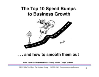 The Top 10 Speed Bumps  
    to Business Growth"




. . . and how to smooth them out
                               "
     From “Grow Your Business without Driving Yourself Crazy®” program"


©2012 Mike Van Horn, The Business Group   800.367.9848                          	

                                                         businessownerstoolbox.com
                                                                                      1	

 