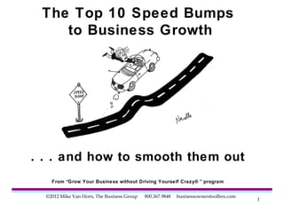 The Top 10 Speed Bumps
    to Business Growth




. . . and how to smooth them out
    From “Grow Your Business without Driving Yourself Crazy® ” program


  ©2012 Mike Van Horn, The Business Group   800.367.9848   businessownerstoolbox.com
                                                                                       1
 