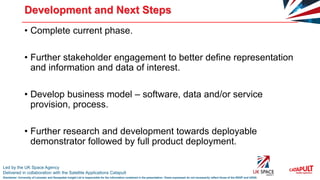Led by the UK Space Agency
Delivered in collaboration with the Satellite Applications Catapult
Disclaimer: University of Leicester and Geospatial Insight Ltd is responsible for the information contained in the presentation. Views expressed do not necessarily reflect those of the SSGP and UKSA
Development and Next Steps
• Complete current phase.
• Further stakeholder engagement to better define representation
and information and data of interest.
• Develop business model – software, data and/or service
provision, process.
• Further research and development towards deployable
demonstrator followed by full product deployment.
 