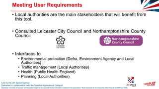 Led by the UK Space Agency
Delivered in collaboration with the Satellite Applications Catapult
Disclaimer: University of Leicester and Geospatial Insight Ltd is responsible for the information contained in the presentation. Views expressed do not necessarily reflect those of the SSGP and UKSA
Meeting User Requirements
• Local authorities are the main stakeholders that will benefit from
this tool.
• Consulted Leicester City Council and Northamptonshire County
Council
• Interfaces to
• Environmental protection (Defra, Environment Agency and Local
Authorities)
• Traffic management (Local Authorities)
• Health (Public Health England)
• Planning (Local Authorities)
 