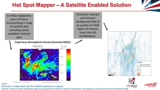 Led by the UK Space Agency
Delivered in collaboration with the Satellite Applications Catapult
Disclaimer: University of Leicester and Geospatial Insight Ltd is responsible for the information contained in the presentation. Views expressed do not necessarily reflect those of the SSGP and UKSA
Hot Spot Mapper – A Satellite Enabled Solution
Copernicus Atmospheres Service (Formerly MACC)
8 million datapoints
every 24 hours
Incorporating a range
of satellite data
including (when
available) Sentinel
data.
Historical, nowcast
and forecast
background field of
air quality for HSM
region of interest.
Input into AQ
GeoDataBase.
 