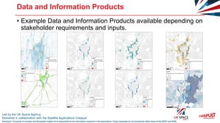 Led by the UK Space Agency
Delivered in collaboration with the Satellite Applications Catapult
Disclaimer: University of Leicester and Geospatial Insight Ltd is responsible for the information contained in the presentation. Views expressed do not necessarily reflect those of the SSGP and UKSA
Data and Information Products
• Example Data and Information Products available depending on
stakeholder requirements and inputs.
 