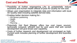 Led by the UK Space Agency
Delivered in collaboration with the Satellite Applications Catapult
Disclaimer: University of Leicester and Geospatial Insight Ltd is responsible for the information contained in the presentation. Views expressed do not necessarily reflect those of the SSGP and UKSA
Cost and Benefits
• Possibility of further empowering LAs to substantially reduce
economic and human health affects of poor Air Quality for low cost.
• Allows user organisation to integrate data and information with local
Air Quality data including satellite derived data.
• Enables better decision making for:-
• AQ Sensor positioning
• Health
• Traffic
• Planning ….
• Potentially Hot Spot Mapper offers low cost (open source),
technically inclusive, efficient tool for end users that with correct
development will give broad user capability.
• Costs of further research and development not envisaged as high.
Current work includes planning of further development and business
model.
 
