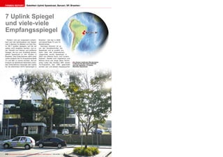 ëBarueri, SP
■
216 TELE-audiovision International — The World‘s Largest Digital TV Trade Magazine — 09-10/2013 — www.TELE-audiovision.com
7 Uplink Spiegel
und viele-viele
Empfangsspiegel
Satelliten Uplink Speedcast, Barueri, SP, BrasilienFirmen Report
In diesem modernen Bürokomplex
in Barueri bei Sao Paulo befindet
sich der Satelliten TV Uplink
Betreiber Speedcast.
Modern und gut organisiert präsen-
tiert sich die Uplinkstation von Speed-
cast in Barueri im Westen von Sao Pau-
lo. Mit 7 großen Spiegeln, auf die wir
später noch eingehen werden, und ei-
ner Vielzahl von kleinen und größeren
Spiegel, die nur zum Empfang dienen,
gehört Speedcast zu den Großen in
Brasilien. Das Unternehmen zählt unter
vielen anderen die TV-Programme Rede
TV und SBT zu seinen Kunden. Auf ein
Ereignis ist Speedcast besonders stolz:
das Unternehmen besorgte den Uplink
für die allerersten HDTV Sendungen in
Brasilien - das war in 2008
und betraf Rede TV und TV
Bandeirantes.
Henrique Antonini ist ei-
ner der Sendetechniker bei
Speedcast und er erzählt uns
mehr über das Unternehmen:
„Gegründet wurde Speedcast in
2003 von Alfonso Aurin und Luciano
Esteves.“ Beides sind Ingenieure und
Alfonso Aurin war lange Jahre Techni-
scher Leiter des Senders SBT, einem
TV-Programm, das 1981 gegründet
worden war und dessen Hauptquartier
 