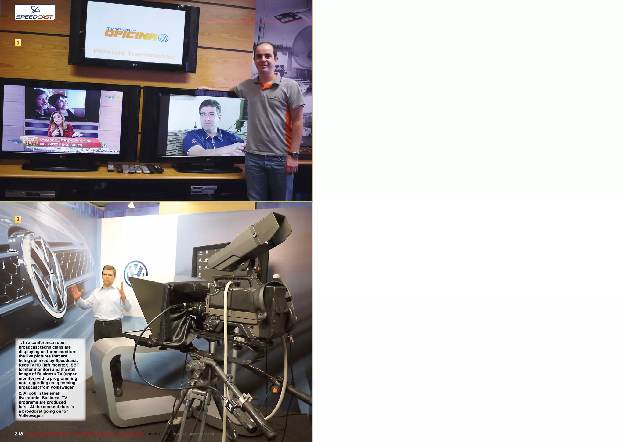 1
2
218 TELE-audiovision International — The World‘s Largest Digital TV Trade Magazine — 09-10/2013 — www.TELE-audiovision.com
1. In a conference room
broadcast technicians are
displaying on three monitors
the live pictures that are
being uplinked by Speedcast:
RedeTV HD (left monitor), SBT
(center monitor) and the still
image of Business TV (upper
monitor) with a programming
note regarding an upcoming
broadcast from Volkswagen
2. A look in the small
live studio. Business TV
programs are produced
here. At the moment there’s
a broadcast going on for
Volkswagen
 