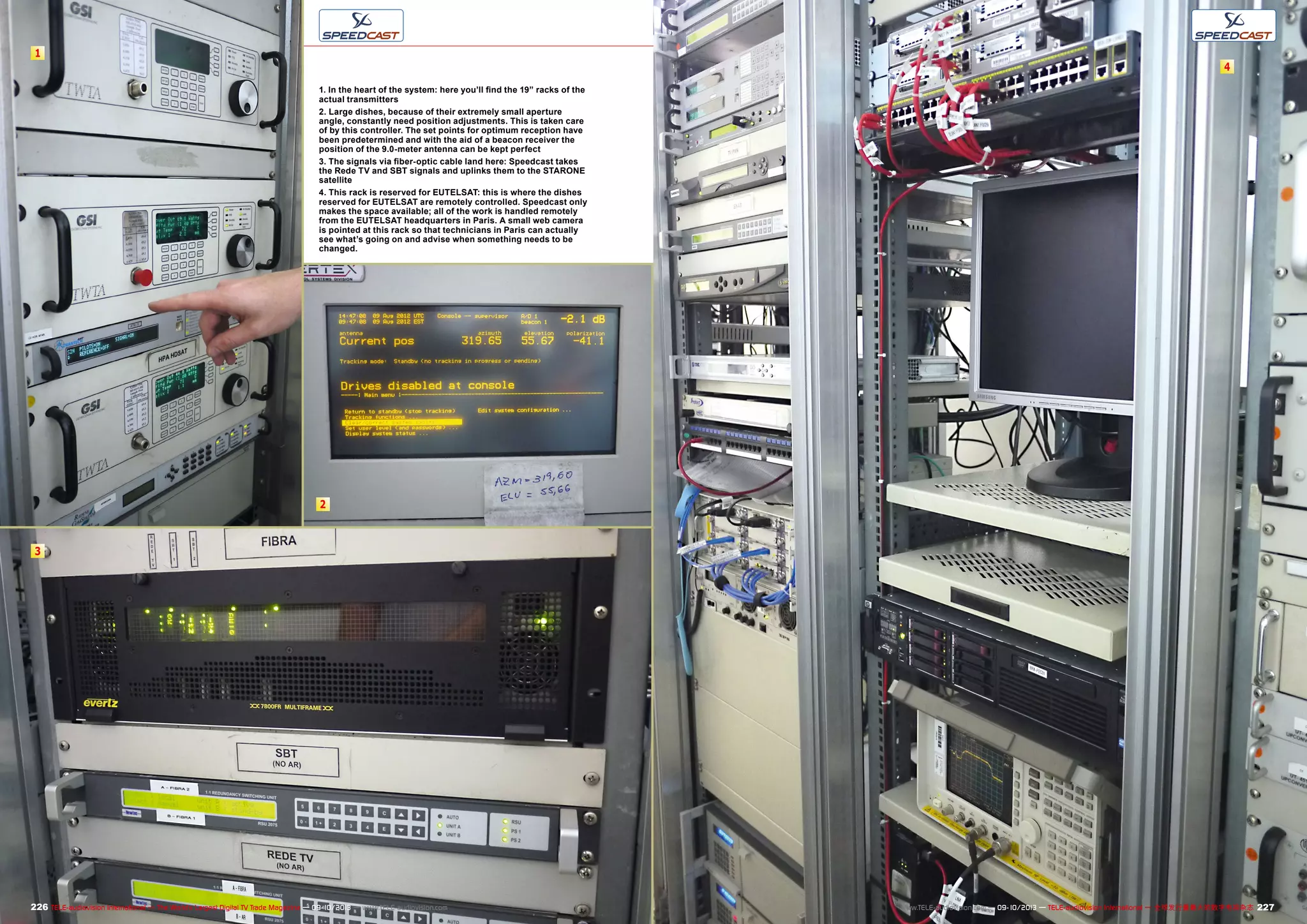 1
2
3
4
227226 TELE-audiovision International — The World‘s Largest Digital TV Trade Magazine — 09-10/2013 — www.TELE-audiovision.com www.TELE-audiovision.com — 09-10/2013 — TELE-audiovision International — 全球发行量最大的数字电视杂志
1. In the heart of the system: here you’ll find the 19” racks of the
actual transmitters
2. Large dishes, because of their extremely small aperture
angle, constantly need position adjustments. This is taken care
of by this controller. The set points for optimum reception have
been predetermined and with the aid of a beacon receiver the
position of the 9.0-meter antenna can be kept perfect
3. The signals via fiber-optic cable land here: Speedcast takes
the Rede TV and SBT signals and uplinks them to the STARONE
satellite
4. This rack is reserved for EUTELSAT: this is where the dishes
reserved for EUTELSAT are remotely controlled. Speedcast only
makes the space available; all of the work is handled remotely
from the EUTELSAT headquarters in Paris. A small web camera
is pointed at this rack so that technicians in Paris can actually
see what’s going on and advise when something needs to be
changed.
 