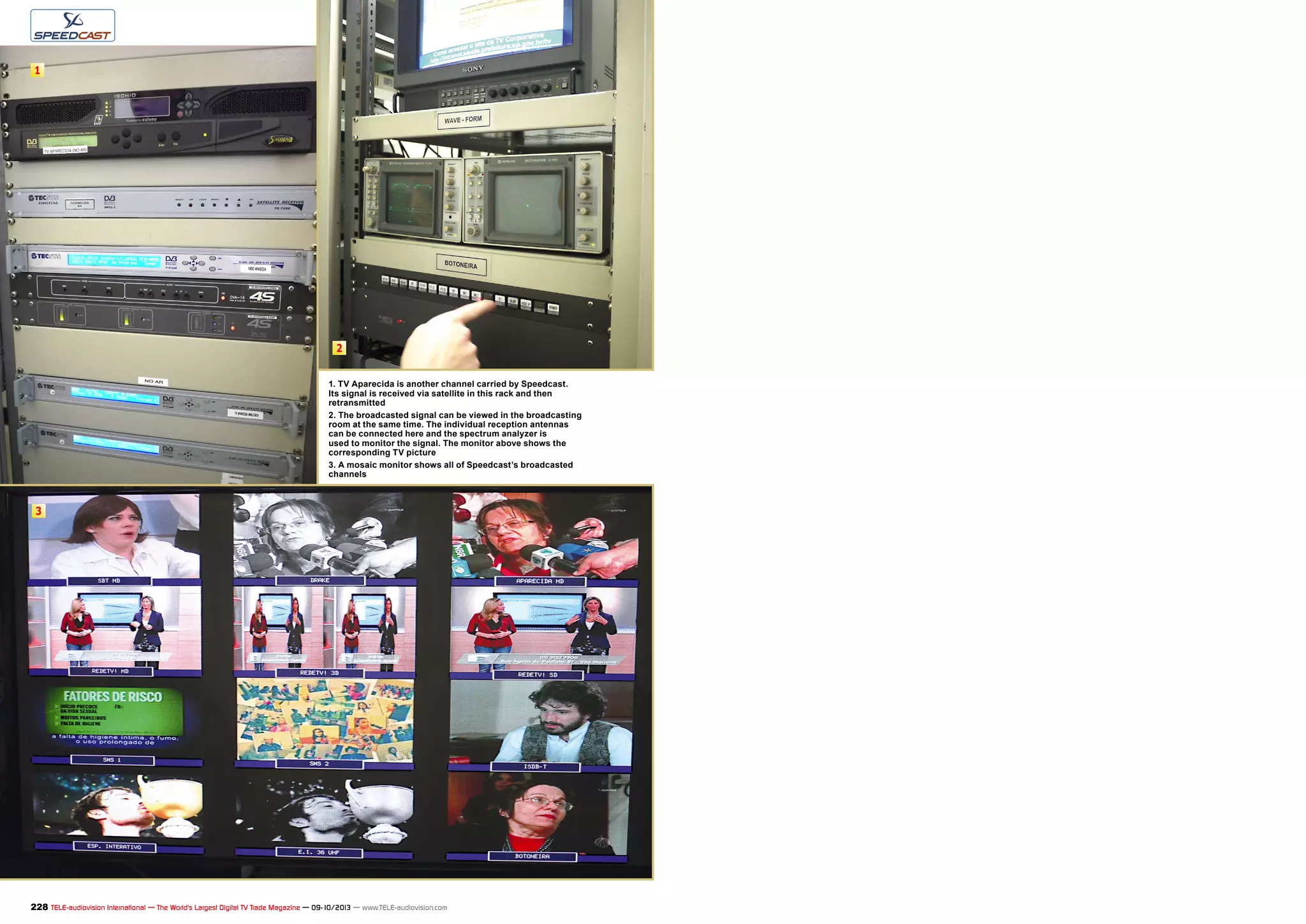 2
1
3
228 TELE-audiovision International — The World‘s Largest Digital TV Trade Magazine — 09-10/2013 — www.TELE-audiovision.com
1. TV Aparecida is another channel carried by Speedcast.
Its signal is received via satellite in this rack and then
retransmitted
2. The broadcasted signal can be viewed in the broadcasting
room at the same time. The individual reception antennas
can be connected here and the spectrum analyzer is
used to monitor the signal. The monitor above shows the
corresponding TV picture
3. A mosaic monitor shows all of Speedcast’s broadcasted
channels
 