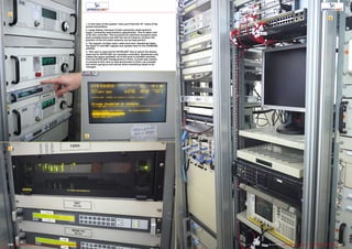 1
2
3
4
227226 TELE-audiovision International — The World‘s Largest Digital TV Trade Magazine — 09-10/2013 — www.TELE-audiovision.com www.TELE-audiovision.com — 09-10/2013 — TELE-audiovision International — 全球发行量最大的数字电视杂志
1. In the heart of the system: here you’ll find the 19” racks of the
actual transmitters
2. Large dishes, because of their extremely small aperture
angle, constantly need position adjustments. This is taken care
of by this controller. The set points for optimum reception have
been predetermined and with the aid of a beacon receiver the
position of the 9.0-meter antenna can be kept perfect
3. The signals via fiber-optic cable land here: Speedcast takes
the Rede TV and SBT signals and uplinks them to the STARONE
satellite
4. This rack is reserved for EUTELSAT: this is where the dishes
reserved for EUTELSAT are remotely controlled. Speedcast only
makes the space available; all of the work is handled remotely
from the EUTELSAT headquarters in Paris. A small web camera
is pointed at this rack so that technicians in Paris can actually
see what’s going on and advise when something needs to be
changed.
 