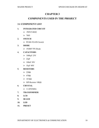 MAJOR PROJECT SPEED CHECKER ON HIGHWAY
DEPARTMENT OF ELECTRONICS & COMMUNICATION 10
CHAPTER 3
COMPONENTS USED IN THE PROJECT
3.1 COMPONENT LIST
1. INTEGRATED CIRCUIT
 P89V51RD2
 7805
2. SWITCH
 PUSH-TO-ON Switch
3. DIODE
 1N4007 PN Diode
4. CAPACITORS
 1000µF 25V
 22pF
 100nF 50V
 10µF 40V
5. RESISTORS
 220Ω
 470Ω
 10 KΩ
 SIP-Resistor 10KΩ
6. CRYSTAL
 11.0592MHz
7. TRANSFORMER
8. LCD
9. IR LED
10. LED
11. PRESET
 