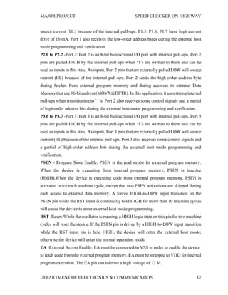 MAJOR PROJECT SPEED CHECKER ON HIGHWAY
DEPARTMENT OF ELECTRONICS & COMMUNICATION 12
source current (IIL) because of the internal pull-ups. P1.5, P1.6, P1.7 have high current
drive of 16 mA. Port 1 also receives the low-order address bytes during the external host
mode programming and verification.
P2.0 to P2.7 -Port 2: Port 2 is an 8-bit bidirectional I/O port with internal pull-ups. Port 2
pins are pulled HIGH by the internal pull-ups when ‘1’s are written to them and can be
used as inputs in this state. As inputs, Port 2 pins that are externally pulled LOW will source
current (IIL) because of the internal pull-ups. Port 2 sends the high-order address byte
during fetches from external program memory and during accesses to external Data
Memory that use 16-bitaddress (MOVX@DPTR). In this application, it uses strong internal
pull-ups when transitioning to ‘1’s. Port 2 also receives some control signals and a partial
of high-order address bits during the external host mode programming and verification.
P3.0 to P3.7 -Port 3: Port 3 is an 8-bit bidirectional I/O port with internal pull-ups. Port 3
pins are pulled HIGH by the internal pull-ups when ‘1’s are written to them and can be
used as inputs in this state. As inputs, Port 3 pins that are externally pulled LOW will source
current (IIL) because of the internal pull-ups. Port 3 also receives some control signals and
a partial of high-order address bits during the external host mode programming and
verification.
PSEN - Program Store Enable: PSEN is the read strobe for external program memory.
When the device is executing from internal program memory, PSEN is inactive
(HIGH).When the device is executing code from external program memory, PSEN is
activated twice each machine cycle, except that two PSEN activations are skipped during
each access to external data memory. A forced HIGH-to-LOW input transition on the
PSEN pin while the RST input is continually held HIGH for more than 10 machine cycles
will cause the device to enter external host mode programming.
RST -Reset: While the oscillator is running, a HIGH logic state on this pin for two machine
cycles will reset the device. If the PSEN pin is driven by a HIGH-to-LOW input transition
while the RST input pin is held HIGH, the device will enter the external host mode;
otherwise the device will enter the normal operation mode.
EA -External Access Enable: EA must be connected to VSS in order to enable the device
to fetch code from the external program memory. EA must be strapped to VDD for internal
program execution. The EA pin can tolerate a high voltage of 12 V.
 
