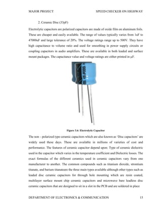 MAJOR PROJECT SPEED CHECKER ON HIGHWAY
DEPARTMENT OF ELECTRONICS & COMMUNICATION 15
2. Ceramic Disc (33pF)
Electrolytic capacitors are polarized capacitors are made of oxide film on aluminum foils.
These are cheaper and easily available. The range of values typically varies from 1uF to
47000uF and large tolerance of 20%. The voltage ratings range up to 500V. They have
high capacitance to volume ratio and used for smoothing in power supply circuits or
coupling capacitors in audio amplifiers. These are available in both leaded and surface
mount packages. The capacitance value and voltage ratings are either printed in µF.
Figure 3.6: Electrolytic Capacitor
The non – polarized type ceramic capacitors which are also known as ‘Disc capacitors’ are
widely used these days. These are available in millions of varieties of cost and
performance. The features of ceramic capacitor depend upon: Type of ceramic dielectric
used in the capacitor which varies in the temperature coefficient and Dielectric losses. The
exact formulas of the different ceramics used in ceramic capacitors vary from one
manufacturer to another. The common compounds such as titanium dioxide, strontium
titanate, and barium titanateare the three main types available although other types such as
leaded disc ceramic capacitors for through hole mounting which are resin coated,
multilayer surface mount chip ceramic capacitors and microwave bare leadless disc
ceramic capacitors that are designed to sit in a slot in the PCB and are soldered in place
 
