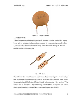 MAJOR PROJECT SPEED CHECKER ON HIGHWAY
DEPARTMENT OF ELECTRONICS & COMMUNICATION 16
Figure 3.7: Ceramic Capacitor
3.2.5 RESISTORS
Resistor is a passive component used to control current in a circuit. Its resistance is given
by the ratio of voltage applied across its terminals to the current passing through it. Thus
a particular value of resistor, for fixed voltage, limits the current through it. They are
omnipresent in electronic circuits.
Figure 3.8: Resistor
The different value of resistances are used to limit the currents or get the desired voltage
drop according to the current-voltage rating of the device to be connected in the circuit.
For example, if an LED of rating 2.3V and 6mA is to be connected with a supply of 5V, a
voltage drop of 2.7V (5V-2.3V) and limiting current of 6mA is required. This can be
achieved by providing a resistor of 450 connected in series with the LED.
 