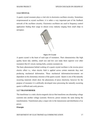 MAJOR PROJECT SPEED CHECKER ON HIGHWAY
DEPARTMENT OF ELECTRONICS & COMMUNICATION 17
3.2.6 CRYSTAL
A quartz crystal resonator plays a vital role in electronics oscillator circuitry. Sometimes
mispronounced as crystal oscillator, it is rather a very important part of the feedback
network of the oscillator circuitry. Electronics oscillators are used in frequency control
application finding their usage in almost every industry ranging from small chips to
aerospace.
Figure 3.9: Crystal
A quartz crystal is the heart of such type of resonators. Their characteristics like high
quality factor (Q), stability, small size and low cost make them superior over other
resonators like LC circuit, turning forks, ceramic resonator etc.
The basic phenomenon behind working of a quartz crystal oscillator is the inverse piezo
electric effect i.e., when electric field is applied across certain materials they start
producing mechanical deformation. These mechanical deformation/movements are
dependent on the elementary structure of the quartz crystal. Quartz is one of the naturally
occurring materials which show the phenomena of piezo electricity; however for the
purpose of resonator it is artificially developed since processing the naturally occurring
quartz is difficult and costly process.
3.2.7 TRANSFORMER
The transformer is a static electro-magnetic device that transforms one alternating voltage
(current) into another voltage (current). However, power remains the same during the
transformation. Transformers play a major role in the transmission and distribution of ac
power.
Principle
 