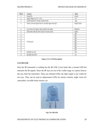MAJOR PROJECT SPEED CHECKER ON HIGHWAY
DEPARTMENT OF ELECTRONICS & COMMUNICATION 20
Figure 3.13: LCD Description
3.2.9 IR LED
Here the IR transmitter is nothing but the IR LED. It just looks like a normal LED but
transmits the IR signals. Since the IR rays are out of the visible range we cannot observe
the rays from the transmitter. These are infrared LEDs; the light output is not visible by
our eyes. They can be used as replacement LEDs for remote controls, night vision for
camcorders, invisible beam sensors, etc.
Fig 3.14: IR LED
 