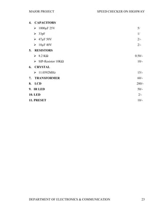 MAJOR PROJECT SPEED CHECKER ON HIGHWAY
DEPARTMENT OF ELECTRONICS & COMMUNICATION 23
4. CAPACITORS
 1000µF 25V 5/
 33pF 1/
 47µF 50V 2/-
 10µF 40V 2/-
5. RESISTORS
 8.2 KΩ 0.50/-
 SIP-Resistor 10KΩ 10/-
6. CRYSTAL
 11.0592MHz 15/-
7. TRANSFORMER 60/-
8. LCD 280/-
9. IR LED 50/-
10. LED 2/-
11. PRESET 10/-
 