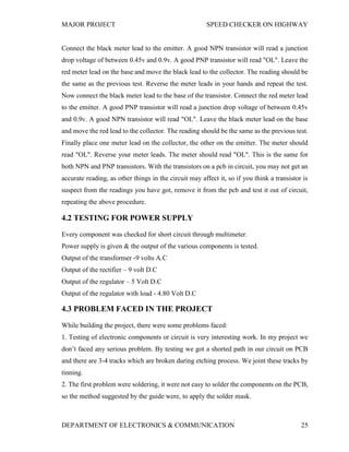MAJOR PROJECT SPEED CHECKER ON HIGHWAY
DEPARTMENT OF ELECTRONICS & COMMUNICATION 25
Connect the black meter lead to the emitter. A good NPN transistor will read a junction
drop voltage of between 0.45v and 0.9v. A good PNP transistor will read "OL". Leave the
red meter lead on the base and move the black lead to the collector. The reading should be
the same as the previous test. Reverse the meter leads in your hands and repeat the test.
Now connect the black meter lead to the base of the transistor. Connect the red meter lead
to the emitter. A good PNP transistor will read a junction drop voltage of between 0.45v
and 0.9v. A good NPN transistor will read "OL". Leave the black meter lead on the base
and move the red lead to the collector. The reading should be the same as the previous test.
Finally place one meter lead on the collector, the other on the emitter. The meter should
read "OL". Reverse your meter leads. The meter should read "OL". This is the same for
both NPN and PNP transistors. With the transistors on a pcb in circuit, you may not get an
accurate reading, as other things in the circuit may affect it, so if you think a transistor is
suspect from the readings you have got, remove it from the pcb and test it out of circuit,
repeating the above procedure.
4.2 TESTING FOR POWER SUPPLY
Every component was checked for short circuit through multimeter.
Power supply is given & the output of the various components is tested.
Output of the transformer -9 volts A.C
Output of the rectifier – 9 volt D.C
Output of the regulator – 5 Volt D.C
Output of the regulator with load - 4.80 Volt D.C
4.3 PROBLEM FACED IN THE PROJECT
While building the project, there were some problems faced:
1. Testing of electronic components or circuit is very interesting work. In my project we
don’t faced any serious problem. By testing we got a shorted path in our circuit on PCB
and there are 3-4 tracks which are broken during etching process. We joint these tracks by
tinning.
2. The first problem were soldering, it were not easy to solder the components on the PCB,
so the method suggested by the guide were, to apply the solder mask.
 