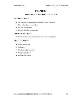 MAJOR PROJECT SPEED CHECKER ON HIGHWAY
DEPARTMENT OF ELECTRONICS & COMMUNICATION 26
CHAPTER 5
ADVANTAGES & APPLICATIONS
5.1 ADVANTAGES
 The circuit is also running on +5V which is easier to generate.
 They reduce the risk of accidents.
 It is easy to implement.
 It reduce the effort of many men.
5.2 DISADVANTAGES
 Sometimes the circuit got failure and causes various problems.
5.3 APPLICATION
 Bridge construction.
 Highways.
 Two lane road construction.
 Emergency response.
 Event Traffic control.
 