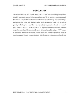 MAJOR PROJECT SPEED CHECKER ON HIGHWAY
DEPARTMENT OF ELECTRONICS & COMMUNICATION 27
CONCLUSION
The project “SPEED CHECKER FOR HIGHWAYS” has been successfully designed and
tested. It has been developed by integrating features of all the hardware components used.
Presence of every module has been reasoned out and placed carefully thus contributing to
the best working of the unit. Secondly, using highly advanced IC’s and with the help of
growing technology the project has been successfully implemented. Finally we conclude
that “SPEED CHECKER FOR HIGHWAYS” is an emerging field and there is a huge
scope for research and development. It can be further advanced by using a CCTV camera
in the circuit. Whenever any vehicle crosses speed limit, camera captures the image of
number plate and through transport database finds the address of the owner and sends fine.
 
