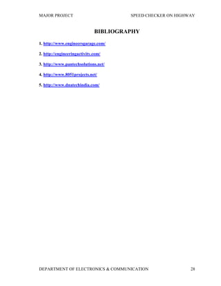 MAJOR PROJECT SPEED CHECKER ON HIGHWAY
DEPARTMENT OF ELECTRONICS & COMMUNICATION 28
BIBLIOGRAPHY
1. http://www.engineersgarage.com/
2. http://engineeringactivity.com/
3. http://www.pantechsolutions.net/
4. http://www.8051projects.net/
5. http://www.dnatechindia.com/
 