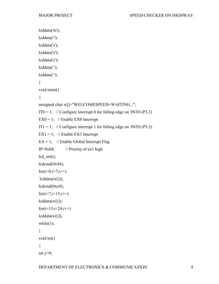 MAJOR PROJECT SPEED CHECKER ON HIGHWAY
DEPARTMENT OF ELECTRONICS & COMMUNICATION 8
lcddata('m');
lcddata('/');
lcddata('s');
lcddata('e');
lcddata('c');
lcddata(' ');
lcddata(' ');
}
void main()
{
unsigned char w[]="WELCOMESPEED=WAITING...";
IT0 = 1; // Configure interrupt 0 for falling edge on /INT0 (P3.2)
EX0 = 1; // Enable EX0 Interrupt
IT1 = 1; // Configure interrupt 1 for falling edge on /INT0 (P3.2)
EX1 = 1; // Enable EX1 Interrupt
EA = 1; // Enable Global Interrupt Flag
IP=0x04; // Priority of ex1 high
lcd_init();
lcdcmd(0x84);
for(i=0;i<7;i++)
lcddata(w[i]);
lcdcmd(0xc0);
for(i=7;i<13;i++)
lcddata(w[i]);
for(i=13;i<24;i++)
lcddata(w[i]);
while(1);
}
void tm()
{
int y=0;
 