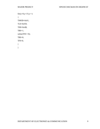 MAJOR PROJECT SPEED CHECKER ON HIGHWAY
DEPARTMENT OF ELECTRONICS & COMMUNICATION 9
for(y=0;y<15;y++)
{
TMOD=0x01;
TL0=0xFD;
TH0=0x4B;
TR0=1;
while(TF0==0);
TR0=0;
TF0=0;
}
}
 
