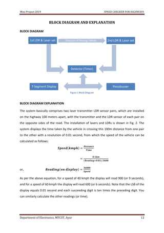 Mini Project 2019 SPEED CHECKER FOR HIGHWAYS
Department of Electronics, MTCST, Ayur 12
BLOCK DIAGRAM AND EXPLANATION
BLOCK DIAGRAM
Figure 1 Block Diagram
BLOCK DIAGRAM EXPLANATION
The system basically comprises two laser transmitter LDR sensor pairs, which are installed
on the highway 100 meters apart, with the transmitter and the LDR sensor of each pair on
the opposite sides of the road. The installation of lasers and LDRs is shown in Fig. 2. The
system displays the time taken by the vehicle in crossing this 100m distance from one pair
to the other with a resolution of 0.01 second, from which the speed of the vehicle can be
calculated as follows:
or,
As per the above equation, for a speed of 40 kmph the display will read 900 (or 9 seconds),
and for a speed of 60 kmph the display will read 600 (or 6 seconds). Note that the LSB of the
display equals 0.01 second and each succeeding digit is ten times the preceding digit. You
can similarly calculate the other readings (or time).
1st LDR & Laser set
Detector (Timer)
Piezobuzzer7-Segment Display
2nd LDR & Laser set
 