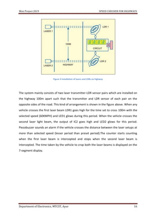 Mini Project 2019 SPEED CHECKER FOR HIGHWAYS
Department of Electronics, MTCST, Ayur 16
Figure 3 Installation of lasers and LDRs on highway
The system mainly consists of two laser transmitter-LDR sensor pairs which are installed on
the highway 100m apart such that the transmitter and LDR sensor of each pair on the
opposite sides of the road. This kind of arrangement is shown in the figure above. When any
vehicle crosses the first laser beam LDR1 goes high for the time set to cross 100m with the
selected speed (60KMPH) and LED1 glows during this period. When the vehicle crosses the
second laser light beam, the output of IC2 goes high and LED2 glows for this period.
Piezobuzzer sounds an alarm if the vehicle crosses the distance between the laser setups at
more than selected speed (lesser period than preset period).The counter starts counting
when the first laser beam is intercepted and stops when the second laser beam is
intercepted. The time taken by the vehicle to crop both the laser beams is displayed on the
7-segment display.
 