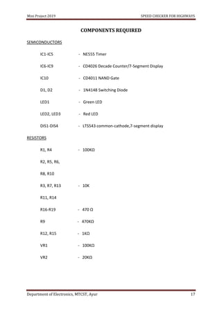 Mini Project 2019 SPEED CHECKER FOR HIGHWAYS
Department of Electronics, MTCST, Ayur 17
COMPONENTS REQUIRED
SEMICONDUCTORS
IC1-IC5 - NE555 Timer
IC6-IC9 - CD4026 Decade Counter/7-Segment Display
IC10 - CD4011 NAND Gate
D1, D2 - 1N4148 Switching Diode
LED1 - Green LED
LED2, LED3 - Red LED
DIS1-DIS4 - LTS543 common-cathode,7-segment display
RESISTORS
R1, R4 - 100KΩ
R2, R5, R6,
R8, R10
R3, R7, R13 - 10K
R11, R14
R16-R19 - 470 Ω
R9 - 470KΩ
R12, R15 - 1KΩ
VR1 - 100KΩ
VR2 - 20KΩ
 