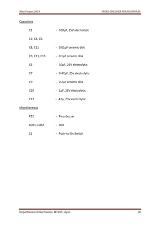 Mini Project 2019 SPEED CHECKER FOR HIGHWAYS
Department of Electronics, MTCST, Ayur 18
Capacitors
C1 - 100µF, 25V electrolytic
C2, C4, C6,
C8, C11 - 0.01µF ceramic disk
C3, C13, C15 - 0.1µF ceramic disk
C5 - 10µF, 25V electrolytic
C7 - 0.47µF, 25v electrolytic
C9 - 0.2µF ceramic disk
C10 - 1µF, 25V electrolytic
C12 - 47µ, 25V electrolytic
Miscellaneous
PZ1 - Piezobuzzer
LDR1, LDR2 - LDR
S1 - Push-to-On Switch
 