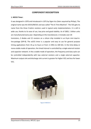 Mini Project 2019 SPEED CHECKER FOR HIGHWAYS
Department of Electronics, MTCST, Ayur 19
COMPONENT DESCRIPTION
1. NE555 Timer:
It was designed in 1970 and introduced in 1971 by Signe tics (later acquired by Philips). The
original name was the SE555/NE555 and was called "The IC Time Machine". The 555 gets its
name from the three 5-kohm resistors used in typical early implementations. It is still in
wide use, thanks to its ease of use, low price and good stability. As of 2003, 1 billion units
are manufactured every year. Depending on the manufacturer, it includes over 20
transistors, 2 diodes and 15 resistors on a silicon chip installed in an 8-pin mini dual-in-
line package (DIP-8). The xx555 timer is a popular and easy to use for general purpose
timing applications from 10 μs to hours or from <1 MHz to 100 kHz. In the time-delay or
mono-stable mode of operation, the timed interval is controlled by a single external resistor
and capacitor network. In the a-stable mode of operation, the frequency and duty cycle can
be controlled independently with two external resistors and a single external capacitor.
Maximum output sink and discharge sink current is greater for higher VCC and less for lower
VCC.
Figure 4 NE555 IC
 