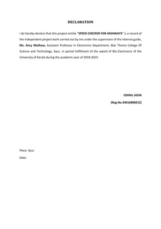 DECLARATION
I do hereby declare that this project entitle “SPEED CHECKER FOR HIGHWAYS” is a record of
the independent project work carried out by me under the supervision of the internal guide,
Ms. Ancy Mathew, Assistant Professor in Electronics Department, Mar Thoma College Of
Science and Technology, Ayur, in partial fulfillment of the award of BSc.Electronics of the
University of Kerala during the academic year of 2018-2019.
JISHNU JASIN
(Reg.No:34016806012)
Place: Ayur
Date:
 