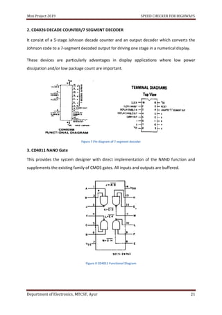 Mini Project 2019 SPEED CHECKER FOR HIGHWAYS
Department of Electronics, MTCST, Ayur 21
2. CD4026 DECADE COUNTER/7 SEGMENT DECODER
It consist of a 5-stage Johnson decade counter and an output decoder which converts the
Johnson code to a 7-segment decoded output for driving one stage in a numerical display.
These devices are particularly advantages in display applications where low power
dissipation and/or low package count are important.
Figure 7 Pin diagram of 7 segment decoder
3. CD4011 NAND Gate
This provides the system designer with direct implementation of the NAND function and
supplements the existing family of CMOS gates. All inputs and outputs are buffered.
Figure 8 CD4011 Functional Diagram
 