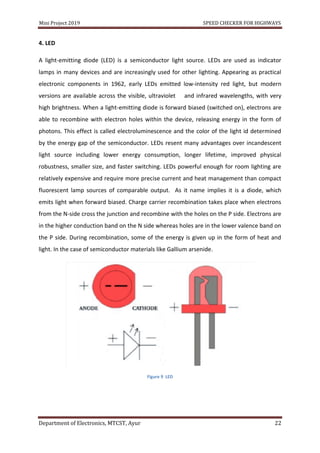 Mini Project 2019 SPEED CHECKER FOR HIGHWAYS
Department of Electronics, MTCST, Ayur 22
4. LED
A light-emitting diode (LED) is a semiconductor light source. LEDs are used as indicator
lamps in many devices and are increasingly used for other lighting. Appearing as practical
electronic components in 1962, early LEDs emitted low-intensity red light, but modern
versions are available across the visible, ultraviolet and infrared wavelengths, with very
high brightness. When a light-emitting diode is forward biased (switched on), electrons are
able to recombine with electron holes within the device, releasing energy in the form of
photons. This effect is called electroluminescence and the color of the light id determined
by the energy gap of the semiconductor. LEDs resent many advantages over incandescent
light source including lower energy consumption, longer lifetime, improved physical
robustness, smaller size, and faster switching. LEDs powerful enough for room lighting are
relatively expensive and require more precise current and heat management than compact
fluorescent lamp sources of comparable output. As it name implies it is a diode, which
emits light when forward biased. Charge carrier recombination takes place when electrons
from the N-side cross the junction and recombine with the holes on the P side. Electrons are
in the higher conduction band on the N side whereas holes are in the lower valence band on
the P side. During recombination, some of the energy is given up in the form of heat and
light. In the case of semiconductor materials like Gallium arsenide.
Figure 9 LED
 