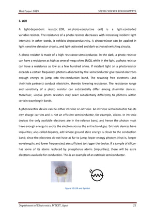 Mini Project 2019 SPEED CHECKER FOR HIGHWAYS
Department of Electronics, MTCST, Ayur 23
5. LDR
A light-dependent resistor, LDR, or photo-conductive cell) is a light-controlled
variable resistor. The resistance of a photo resistor decreases with increasing incident light
intensity; in other words, it exhibits photoconductivity. A photoresistor can be applied in
light-sensitive detector circuits, and light-activated and dark-activated switching circuits.
A photo resistor is made of a high resistance semiconductor. In the dark, a photo resistor
can have a resistance as high as several mega ohms (MΩ), while in the light, a photo resistor
can have a resistance as low as a few hundred ohms. If incident light on a photoresistor
exceeds a certain frequency, photons absorbed by the semiconductor give bound electrons
enough energy to jump into the conduction band. The resulting free electrons (and
their hole partners) conduct electricity, thereby lowering resistance. The resistance range
and sensitivity of a photo resistor can substantially differ among dissimilar devices.
Moreover, unique photo resistors may react substantially differently to photons within
certain wavelength bands.
A photoelectric device can be either intrinsic or extrinsic. An intrinsic semiconductor has its
own charge carriers and is not an efficient semiconductor, for example, silicon. In intrinsic
devices the only available electrons are in the valence band, and hence the photon must
have enough energy to excite the electron across the entire band gap. Extrinsic devices have
impurities; also called dopants, add whose ground state energy is closer to the conduction
band; since the electrons do not have as far to jump, lower energy photons (that is, longer
wavelengths and lower frequencies) are sufficient to trigger the device. If a sample of silicon
has some of its atoms replaced by phosphorus atoms (impurities), there will be extra
electrons available for conduction. This is an example of an extrinsic semiconductor.
Figure 10 LDR and Symbol
 
