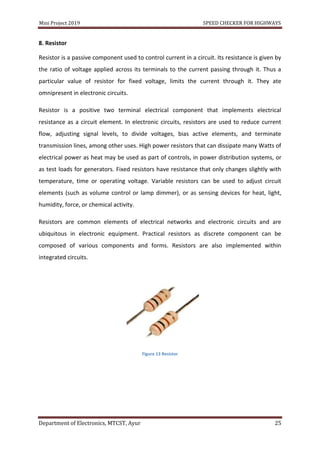 Mini Project 2019 SPEED CHECKER FOR HIGHWAYS
Department of Electronics, MTCST, Ayur 25
8. Resistor
Resistor is a passive component used to control current in a circuit. Its resistance is given by
the ratio of voltage applied across its terminals to the current passing through it. Thus a
particular value of resistor for fixed voltage, limits the current through it. They ate
omnipresent in electronic circuits.
Resistor is a positive two terminal electrical component that implements electrical
resistance as a circuit element. In electronic circuits, resistors are used to reduce current
flow, adjusting signal levels, to divide voltages, bias active elements, and terminate
transmission lines, among other uses. High power resistors that can dissipate many Watts of
electrical power as heat may be used as part of controls, in power distribution systems, or
as test loads for generators. Fixed resistors have resistance that only changes slightly with
temperature, time or operating voltage. Variable resistors can be used to adjust circuit
elements (such as volume control or lamp dimmer), or as sensing devices for heat, light,
humidity, force, or chemical activity.
Resistors are common elements of electrical networks and electronic circuits and are
ubiquitous in electronic equipment. Practical resistors as discrete component can be
composed of various components and forms. Resistors are also implemented within
integrated circuits.
Figure 13 Resistor
 