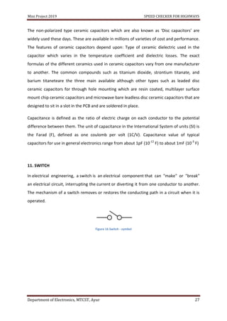 Mini Project 2019 SPEED CHECKER FOR HIGHWAYS
Department of Electronics, MTCST, Ayur 27
The non-polarized type ceramic capacitors which are also known as ‘Disc capacitors’ are
widely used these days. These are available in millions of varieties of cost and performance.
The features of ceramic capacitors depend upon: Type of ceramic dielectric used in the
capacitor which varies in the temperature coefficient and dielectric losses. The exact
formulas of the different ceramics used in ceramic capacitors vary from one manufacturer
to another. The common compounds such as titanium dioxide, strontium titanate, and
barium titaneteare the three main available although other types such as leaded disc
ceramic capacitors for through hole mounting which are resin coated, multilayer surface
mount chip ceramic capacitors and microwave bare leadless disc ceramic capacitors that are
designed to sit in a slot in the PCB and are soldered in place.
Capacitance is defined as the ratio of electric charge on each conductor to the potential
difference between them. The unit of capacitance in the International System of units (SI) is
the Farad (F), defined as one coulomb per volt (1C/V). Capacitance value of typical
capacitors for use in general electronics range from about 1pF (10-12
F) to about 1mF (10-3
F)
11. SWITCH
In electrical engineering, a switch is an electrical component that can "make" or "break"
an electrical circuit, interrupting the current or diverting it from one conductor to another.
The mechanism of a switch removes or restores the conducting path in a circuit when it is
operated.
Figure 16 Switch - symbol
 