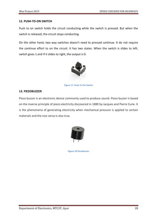 Mini Project 2019 SPEED CHECKER FOR HIGHWAYS
Department of Electronics, MTCST, Ayur 28
12. PUSH-TO-ON SWITCH
Push to on switch holds the circuit conducting while the switch is pressed. But when the
switch is released, the circuit stops conducting.
On the other hand, two way switches doesn’t need to pressed continue. It do not require
the continue effort to on the circuit. It has two states. When the switch is slides to left,
switch gives 1 and if it slides to right, the output is 0.
Figure 17 Push-To-On Switch
13. PIEZOBUZZER
Piezo buzzer is an electronic device commonly used to produce sound. Piezo buzzer is based
on the inverse principle of piezo electricity discovered in 1880 by Jacques and Pierre Curie. It
is the phenomena of generating electricity when mechanical pressure is applied to certain
materials and the vice versa is also true.
Figure 18 Piezobuzzer
 
