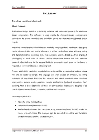 Mini Project 2019 SPEED CHECKER FOR HIGHWAYS
Department of Electronics, MTCST, Ayur 29
SIMULATION
The software used here is Proteus 8.
About Proteus 8
The Proteus Design Suite is a proprietary software tool suite used primarily for electronic
design automation. The software is used mainly by electronic design engineers and
technicians to create schematics and electronic prints for manufacturing printed circuit
boards.
The micro-controller simulation in Proteus works by applying either a hex file or a debug file
to the microcontroller part on the schematic. It is then co-simulated along with any analog
and digital electronics connected to it. This enables its use in a broad spectrum of project
prototyping in areas such as motor control, temperature control and user interface
design. It also finds use in the general hobbyist community and, since no hardware is
required, is convenient to use as a teaching tool.
Proteus was initially created as a multiplatform system utility, to manipulate text and binary
files and to create CGI scripts. The language was later focused on Windows, by adding
hundreds of specialized functions for network and serial communication, database
interrogative, system service creation, console applications, keyboard emulation, ISAPI
scripting .Most of these additional functions are only available .Proteus was designed to be
practical (easy to use efficient, complete),readable and consistent.
Its strongest points are
 Powerful string manipulating.
 Comprehensibility of Proteus scripts.
 Availability of advanced data structures, array, queues (single and double), stacks, bit
maps, sets, AVL trees. The language can be extended by adding user functions
written in Proteus or DDLs created in C/C++.
 