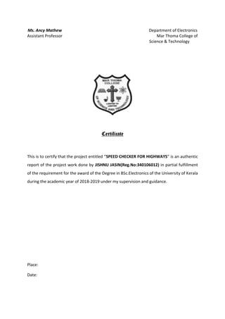 Ms. Ancy Mathew Department of Electronics
Assistant Professor Mar Thoma College of
Science & Technology
Certificate
This is to certify that the project entitled “SPEED CHECKER FOR HIGHWAYS” is an authentic
report of the project work done by JISHNU JASIN(Reg.No:340106012) in partial fulfillment
of the requirement for the award of the Degree in BSc.Electronics of the University of Kerala
during the academic year of 2018-2019 under my supervision and guidance.
Place:
Date:
 