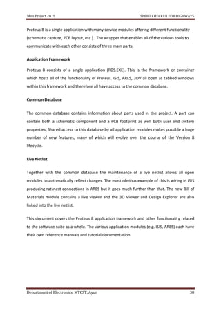 Mini Project 2019 SPEED CHECKER FOR HIGHWAYS
Department of Electronics, MTCST, Ayur 30
Proteus 8 is a single application with many service modules offering different functionality
(schematic capture, PCB layout, etc.). The wrapper that enables all of the various tools to
communicate with each other consists of three main parts.
Application Framework
Proteus 8 consists of a single application (PDS.EXE). This is the framework or container
which hosts all of the functionality of Proteus. ISIS, ARES, 3DV all open as tabbed windows
within this framework and therefore all have access to the common database.
Common Database
The common database contains information about parts used in the project. A part can
contain both a schematic component and a PCB footprint as well both user and system
properties. Shared access to this database by all application modules makes possible a huge
number of new features, many of which will evolve over the course of the Version 8
lifecycle.
Live Netlist
Together with the common database the maintenance of a live netlist allows all open
modules to automatically reflect changes. The most obvious example of this is wiring in ISIS
producing ratsnest connections in ARES but it goes much further than that. The new Bill of
Materials module contains a live viewer and the 3D Viewer and Design Explorer are also
linked into the live netlist.
This document covers the Proteus 8 application framework and other functionality related
to the software suite as a whole. The various application modules (e.g. ISIS, ARES) each have
their own reference manuals and tutorial documentation.
 