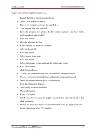 Mini Project 2019 SPEED CHECKER FOR HIGHWAYS
Department of Electronics, MTCST, Ayur 31
Steps which are following the simulation are,
 Launch the Proteus 8 professional software.
 Select a new project and open it.
 Browse My computer and select the local disk C.
 Take program files from local disk C ,
 From the program files choose the lab Centre electronics and take proteus
professional and select the BIN.
 Click next button.
 Open the schematic window
 Create a circuit and create the schematic
 Select landscape A4
 Click next button.
 Select generic single layer
 Click next button
 Select the firmware project and select the no firmware project
 Click t next button.
 click the finish button.
 To select the components right click the mouse and select place button
 Choose components then click library and type the component required.
 Wired the components in the given circuit diagram.
 Save the entire circuit diagram.
 Select debug, click run simulation.
 Observe the output.
 Create PCB layout
 In SIL connectors box select 2D graphics box mode then select the top silk in that
click board edge.
 In tools box select auto placer click auto router then select the begin router click
the save button and select 3D visualizer.
 